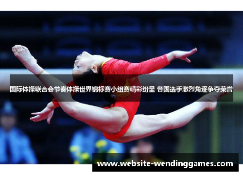 国际体操联合会节奏体操世界锦标赛小组赛精彩纷呈 各国选手激烈角逐争夺荣誉 国际体操联合会节奏体操世界锦标赛小组赛精彩纷呈 各国选手激烈角逐争夺荣誉