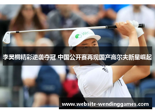 李昊桐精彩逆袭夺冠 中国公开赛再现国产高尔夫新星崛起 李昊桐精彩逆袭夺冠 中国公开赛再现国产高尔夫新星崛起