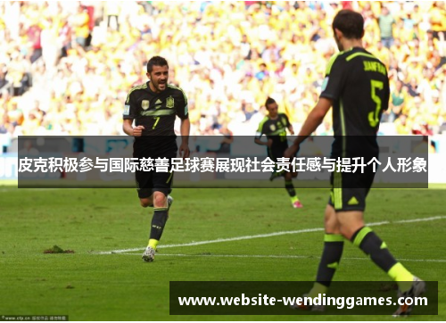 皮克积极参与国际慈善足球赛展现社会责任感与提升个人形象 皮克积极参与国际慈善足球赛展现社会责任感与提升个人形象
