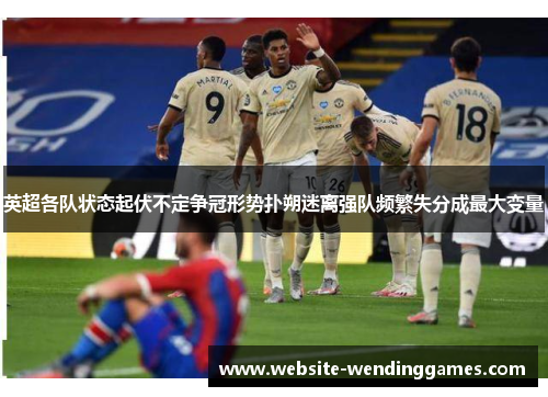 英超各队状态起伏不定争冠形势扑朔迷离强队频繁失分成最大变量 英超各队状态起伏不定争冠形势扑朔迷离强队频繁失分成最大变量