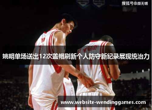 姚明单场送出12次盖帽刷新个人防守新纪录展现统治力 姚明单场送出12次盖帽刷新个人防守新纪录展现统治力