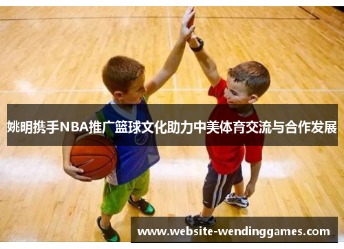 姚明携手NBA推广篮球文化助力中美体育交流与合作发展 姚明携手NBA推广篮球文化助力中美体育交流与合作发展