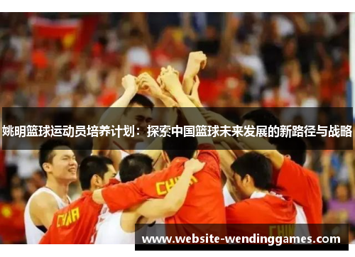 姚明篮球运动员培养计划:探索中国篮球未来发展的新路径与战略 姚明篮球运动员培养计划:探索中国篮球未来发展的新路径与战略