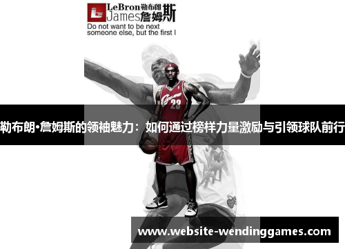 勒布朗·詹姆斯的领袖魅力:如何通过榜样力量激励与引领球队前行 勒布朗·詹姆斯的领袖魅力:如何通过榜样力量激励与引领球队前行