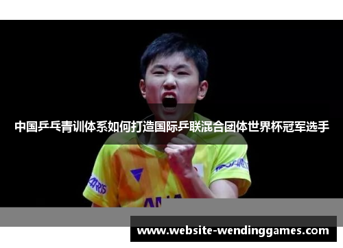 中国乒乓青训体系如何打造国际乒联混合团体世界杯冠军选手 中国乒乓青训体系如何打造国际乒联混合团体世界杯冠军选手