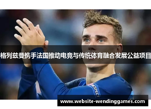 格列兹曼携手法国推动电竞与传统体育融合发展公益项目 格列兹曼携手法国推动电竞与传统体育融合发展公益项目