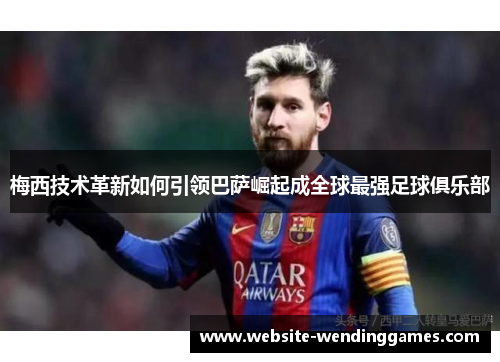 梅西技术革新如何引领巴萨崛起成全球最强足球俱乐部 梅西技术革新如何引领巴萨崛起成全球最强足球俱乐部