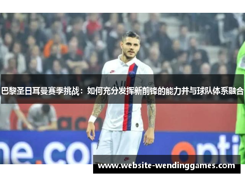 巴黎圣日耳曼赛季挑战:如何充分发挥新前锋的能力并与球队体系融合 巴黎圣日耳曼赛季挑战:如何充分发挥新前锋的能力并与球队体系融合