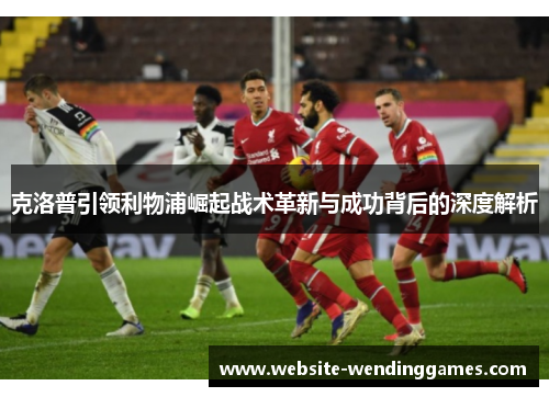 克洛普引领利物浦崛起战术革新与成功背后的深度解析 克洛普引领利物浦崛起战术革新与成功背后的深度解析