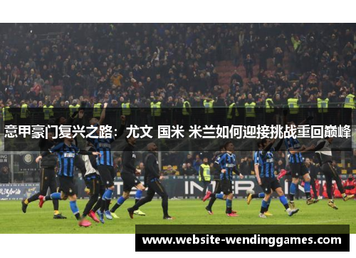 意甲豪门复兴之路:尤文 国米 米兰如何迎接挑战重回巅峰 意甲豪门复兴之路:尤文 国米 米兰如何迎接挑战重回巅峰