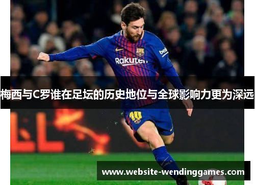 梅西与C罗谁在足坛的历史地位与全球影响力更为深远 梅西与C罗谁在足坛的历史地位与全球影响力更为深远