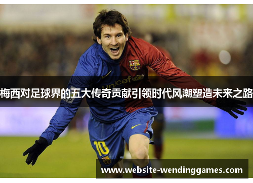 梅西对足球界的五大传奇贡献引领时代风潮塑造未来之路