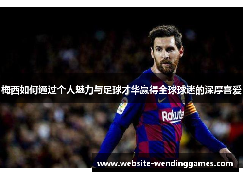 梅西如何通过个人魅力与足球才华赢得全球球迷的深厚喜爱 梅西如何通过个人魅力与足球才华赢得全球球迷的深厚喜爱