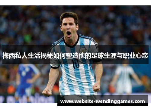 梅西私人生活揭秘如何塑造他的足球生涯与职业心态