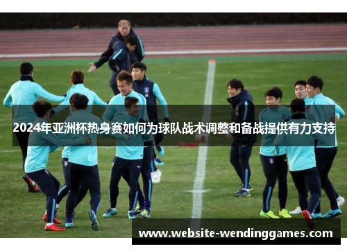 2024年亚洲杯热身赛如何为球队战术调整和备战提供有力支持 2024年亚洲杯热身赛如何为球队战术调整和备战提供有力支持