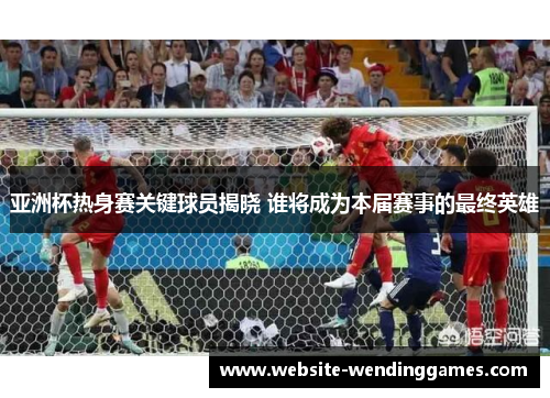 亚洲杯热身赛关键球员揭晓 谁将成为本届赛事的最终英雄 亚洲杯热身赛关键球员揭晓 谁将成为本届赛事的最终英雄