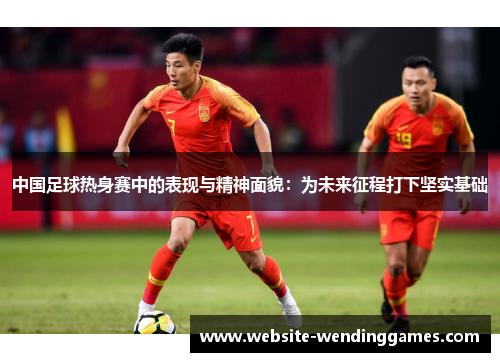 中国足球热身赛中的表现与精神面貌:为未来征程打下坚实基础 中国足球热身赛中的表现与精神面貌:为未来征程打下坚实基础