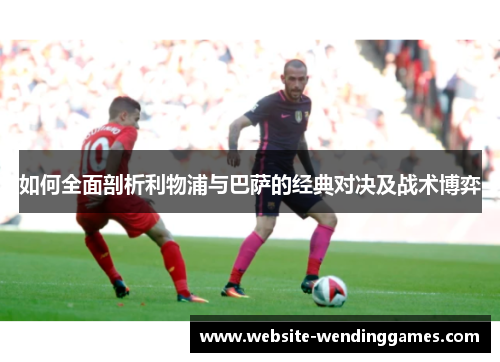 如何全面剖析利物浦与巴萨的经典对决及战术博弈 如何全面剖析利物浦与巴萨的经典对决及战术博弈