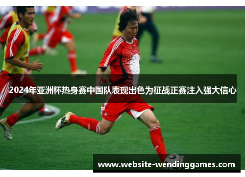 2024年亚洲杯热身赛中国队表现出色为征战正赛注入强大信心 2024年亚洲杯热身赛中国队表现出色为征战正赛注入强大信心