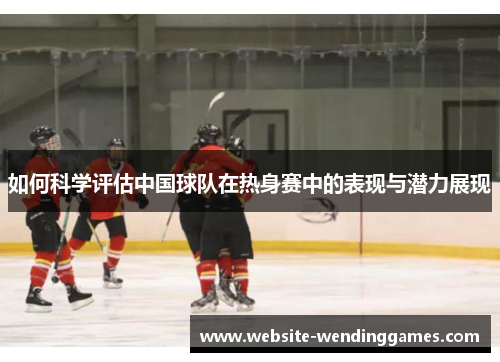 如何科学评估中国球队在热身赛中的表现与潜力展现