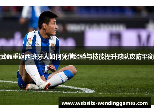 武磊重返西班牙人如何凭借经验与技能提升球队攻防平衡 武磊重返西班牙人如何凭借经验与技能提升球队攻防平衡