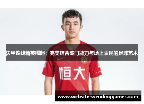 法甲锋线精英崛起:完美结合破门能力与场上表现的足球艺术 法甲锋线精英崛起:完美结合破门能力与场上表现的足球艺术