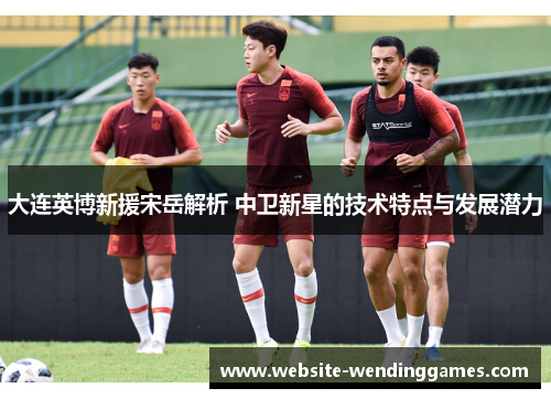 大连英博新援宋岳解析 中卫新星的技术特点与发展潜力 大连英博新援宋岳解析 中卫新星的技术特点与发展潜力