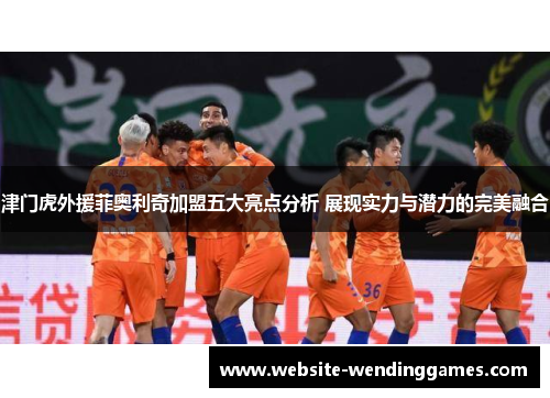 津门虎外援菲奥利奇加盟五大亮点分析 展现实力与潜力的完美融合 津门虎外援菲奥利奇加盟五大亮点分析 展现实力与潜力的完美融合