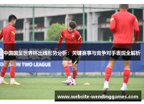 中国国足世界杯出线形势分析:关键赛事与竞争对手表现全解析 中国国足世界杯出线形势分析:关键赛事与竞争对手表现全解析