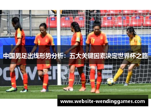 中国男足出线形势分析:五大关键因素决定世界杯之路 中国男足出线形势分析:五大关键因素决定世界杯之路