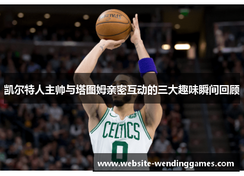 凯尔特人主帅与塔图姆亲密互动的三大趣味瞬间回顾 凯尔特人主帅与塔图姆亲密互动的三大趣味瞬间回顾