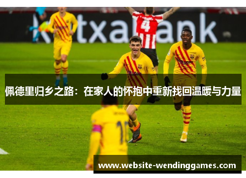 佩德里归乡之路:在家人的怀抱中重新找回温暖与力量 佩德里归乡之路:在家人的怀抱中重新找回温暖与力量