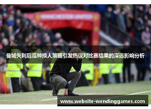 曼城失利后瓜帅换人策略引发热议对比赛结果的深远影响分析 曼城失利后瓜帅换人策略引发热议对比赛结果的深远影响分析