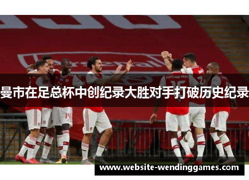 曼市在足总杯中创纪录大胜对手打破历史纪录 曼市在足总杯中创纪录大胜对手打破历史纪录