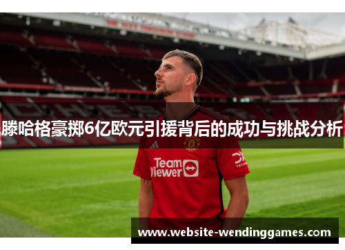 滕哈格豪掷6亿欧元引援背后的成功与挑战分析 滕哈格豪掷6亿欧元引援背后的成功与挑战分析