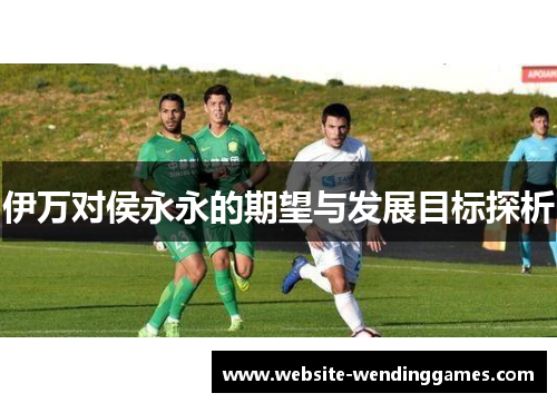 伊万对侯永永的期望与发展目标探析 伊万对侯永永的期望与发展目标探析