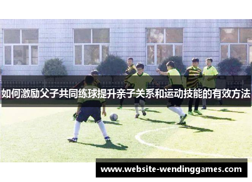 如何激励父子共同练球提升亲子关系和运动技能的有效方法 如何激励父子共同练球提升亲子关系和运动技能的有效方法
