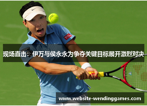 现场直击:伊万与侯永永为争夺关键目标展开激烈对决 现场直击:伊万与侯永永为争夺关键目标展开激烈对决