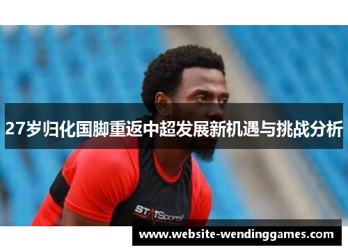 27岁归化国脚重返中超发展新机遇与挑战分析