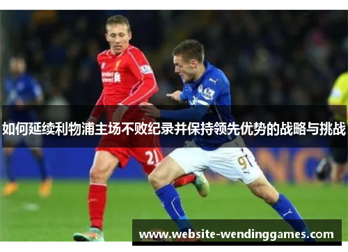 如何延续利物浦主场不败纪录并保持领先优势的战略与挑战 如何延续利物浦主场不败纪录并保持领先优势的战略与挑战