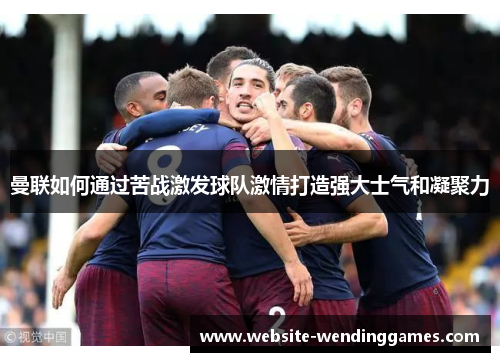 曼联如何通过苦战激发球队激情打造强大士气和凝聚力 曼联如何通过苦战激发球队激情打造强大士气和凝聚力