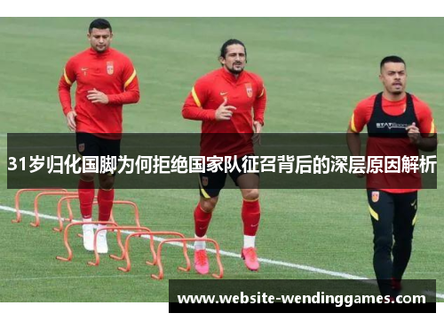 31岁归化国脚为何拒绝国家队征召背后的深层原因解析 31岁归化国脚为何拒绝国家队征召背后的深层原因解析