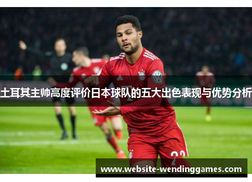 土耳其主帅高度评价日本球队的五大出色表现与优势分析 土耳其主帅高度评价日本球队的五大出色表现与优势分析