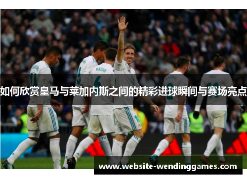 如何欣赏皇马与莱加内斯之间的精彩进球瞬间与赛场亮点 如何欣赏皇马与莱加内斯之间的精彩进球瞬间与赛场亮点