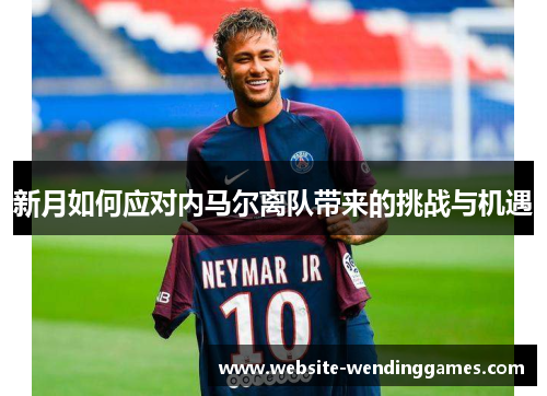 新月如何应对内马尔离队带来的挑战与机遇 新月如何应对内马尔离队带来的挑战与机遇