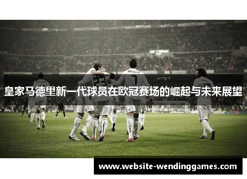皇家马德里新一代球员在欧冠赛场的崛起与未来展望 皇家马德里新一代球员在欧冠赛场的崛起与未来展望