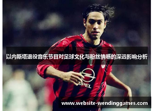 以内斯塔退役音乐节目对足球文化与粉丝情感的深远影响分析 以内斯塔退役音乐节目对足球文化与粉丝情感的深远影响分析