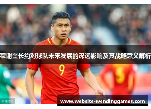穆谢奎长约对球队未来发展的深远影响及其战略意义解析 穆谢奎长约对球队未来发展的深远影响及其战略意义解析