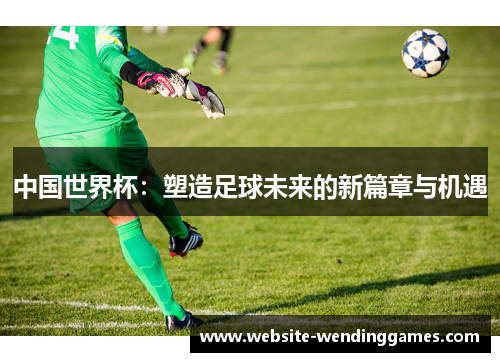 中国世界杯:塑造足球未来的新篇章与机遇 中国世界杯:塑造足球未来的新篇章与机遇