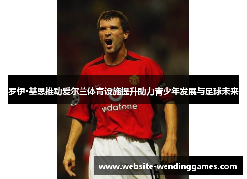 罗伊·基恩推动爱尔兰体育设施提升助力青少年发展与足球未来 罗伊·基恩推动爱尔兰体育设施提升助力青少年发展与足球未来